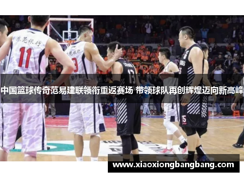 中国篮球传奇范易建联领衔重返赛场 带领球队再创辉煌迈向新高峰